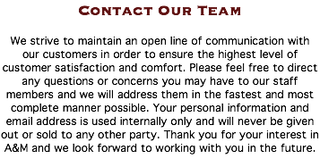 Contact Our Team We strive to maintain an open line of communication with our customers in order to ensure the highest level of customer satisfaction and comfort. Please feel free to direct any questions or concerns you may have to our staff members and we will address them in the fastest and most complete manner possible. Your personal information and email address is used internally only and will never be given out or sold to any other party. Thank you for your interest in A&M and we look forward to working with you in the future. 