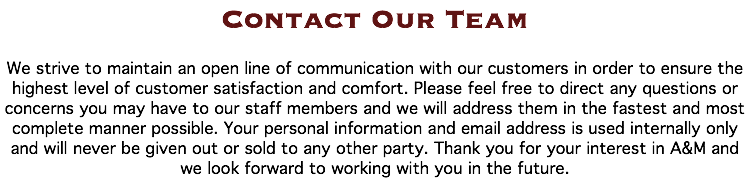 Contact Our Team We strive to maintain an open line of communication with our customers in order to ensure the highest level of customer satisfaction and comfort. Please feel free to direct any questions or concerns you may have to our staff members and we will address them in the fastest and most complete manner possible. Your personal information and email address is used internally only and will never be given out or sold to any other party. Thank you for your interest in A&M and we look forward to working with you in the future. 